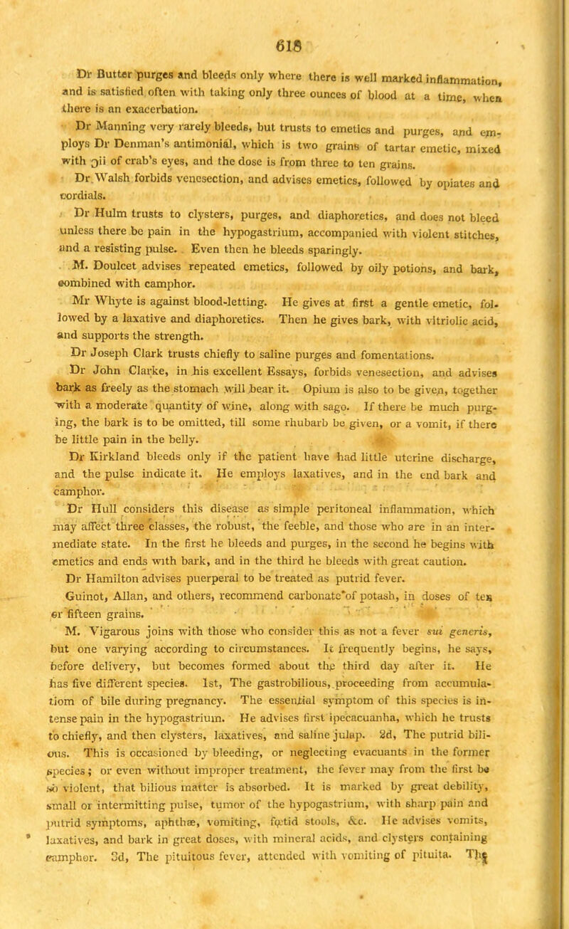 Dr Butter purges and bleeds only where there is well marked inflammation, and is satisfied often with taking only three ounces of blood at a time, whtm there is an exacerbation. Dr Manning very rarely bleeds, but trusts to emetics and purges, and em- ploys Dr Denman's antimonial, which is two grains of tartar emetic, mixed with of crab's eyes, and the dose is from three to ten grains. Dr.Walsh forbids venesection, and advises emetics, followed by opiates an<J cordials. Dr Hulm trusts to clysters, purges, and diaphoretics, and does not bleed unless there be pain in the hypogastrium, accompanied with violent stitches, and a resisting pulse. Even then he bleeds sparingly. M. Doulcet advises repeated emetics, followed by oily potions, and bark, combined with camphor. Mr Whyte is against blood-letting. He gives at first a gentle emetic, fol. lowed by a laxative and diaphoretics. Then he gives bark, with vitriolic acid, and supports the strength. Dr Joseph Clark trusts chiefly to saline purges and fomentations. Dr John Clarke, in Jiis excellent Essays, forbids venesection, and advises bark as freely as the stomach will bear it. Opium is also to be given, together •with a moderate quantity of wine, along with sago. If there be much purg- ing, the bark is to be omitted, till some rhubarb be given, or a vomit, if there be little pain in the belly. Dr Kirkland bleeds only if the patient have had little uterine discharge, and the pulse indicate it. He employs laxatives, and in the end bark and camphor. Dr Hull considers this disease as simple peritoneal inflammation, which may affect three classes, the robust, the feeble, and those who are in an inter- mediate state. In the first he bleeds and purges, in the second he begins with emetics and ends wnth bark, and in the third he bleeds with great caution. Dr Hamilton advises puerperal to be treated as putrid fever. Guinot, Allan, and others, recommend carbonate'of potash, in doses of tes er fifteen grains. M. Vigarous joins with those who consider this as not a fever sui generis, but one varying according to circumstances. Ic frequently begins, he says, before delivery, but becomes formed about thp third day after it. He has five different species. 1st, The gastrobilious, proceeding from aceumula- liom of bile during pregnane}'. The essential symptom of this species is in- tense pain in the hypogastrium. He advises first ipecacuanha, which he trusts to chiefly, and then clysters, laxatives, and saline julap. 2d, The putrid bili- ous. This is occasioned by bleeding, or neglecting evacuants in the former species; or even without improper treatment, the fever may from the first b« so violent, that bilious matter is absorbed. It is marked by great debility, small or intermitting pulse, tumor of the hypogastrium, with sharp pain and putrid symptoms, aphthae, vomiting, foetid stools, &c. He advises vomits, laxatives, and bark in great doses, with mineral acids, and clysters containing camphor, d, The pituitous fever, attended with vomiting of pituita. Thj