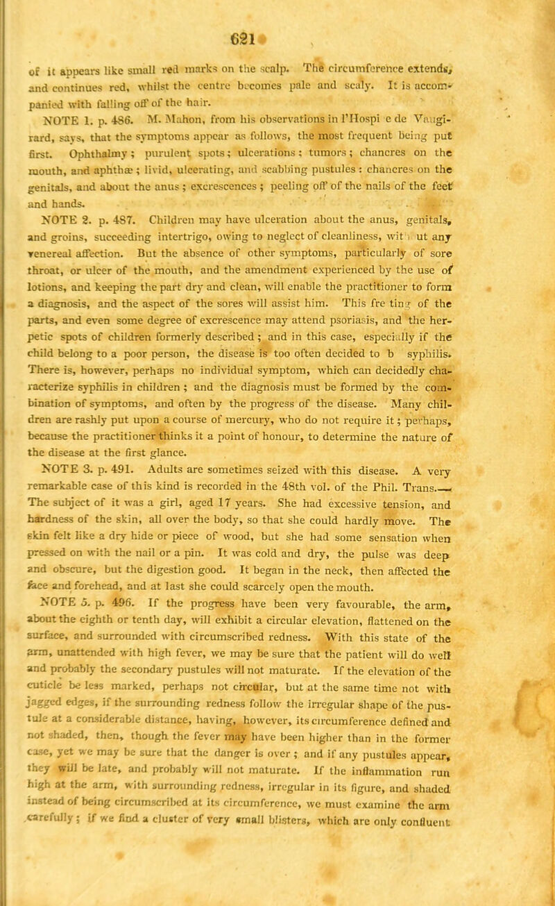 of it appears like small red mark* on the scalp. The circumference extendi;, and continues red, whilst the centre becomes pale and scaly. It is accom- panied with falling off of the hair. NOTE 1. p. 486. M. Mahon, from his observations in FHospi e de Vnugi- rard, savs, that the symptoms appear as follows, the most frequent being put first. Ophthalmy ; purulent spots; ulcerations : tumors; chancres on the mouth, and aphthae; livid, ulcerating, and scabbing pustules : chancres on the genitals, and about the anus ; excrescences ; peeling off of the nails of the feet and hands. ... * Jk' NOTE 2. p. 4S7. Children may have ulceration about the anus, genitals, and groins, succeeding intertrigo, owing to neglect of cleanliness, wit , ut any Tenereal affection. But the absence of other symptoms, particularly of sore throat, or ulcer of the mouth, and the amendment experienced by the use of lotions, and keeping the part dry and clean, will enable the practitioner to form a diagnosis, and the aspect of the sores will assist him. This fre ting of the parts, and even some degree of excrescence may attend psoriasis, and the her- petic spots of children formerly described; and in this case, especially if the child belong to a poor person, the disease is too often decided to b syphilis. There is, however, perhaps no individual symptom, which can decidedly cha- racterize syphilis in children ; and the diagnosis must be formed by the com- bination of symptoms, and often by the progress of the disease. Many chil- dren are rashly put upon a course of mercury, who do not require it; perhaps, because the practitioner thinks it a point of honour, to determine the nature of the disease at the first glance. NOTE 3. p. 491. Adults are sometimes seized with this disease. A very remarkable case of th is kind is recorded in the 48th vol. of the Phil. Trans.— The subject of it was a girl, aged 17 years. She had excessive tension, and hardness of the skin, all over the body, so that she could hardly move. The t-kin felt like a dry hide or piece of wood, but she had some sensation when pressed on with the nail or a pin. It was cold and dry, the pulse was deep and obscure, but the digestion good. It began in the neck, then affected the fece and forehead, and at last she could scarcely open the mouth. NOTE 5. p. 496. If the progress have been very favourable, the arm, about the eighth or tenth day, will exhibit a circular elevation, flattened on the surface, and surrounded with circumscribed redness. With this state of the 3rm, unattended with high fever, we may be sure that the patient will do well and probably the secondary pustules will not maturate. If the elevation of the cuticle be less marked, perhaps not crrcflai;, but at the same time not with jagged edges, if the surrounding redness follow the irregular shape of the pus- tule at a considerable distance, having, however, its circumference defined and not shaded, then, though the fever maiy have been higher than in the former case, yet we may be sure that the danger is over ; and if any pustules appear, they will be late, and probably will not maturate. If the inflammation run high at the arm, with surrounding redness, irregular in its figure, and shaded instead of being circumscribed at its circumference, we must examine the arm carefully ; if we find a cluster of very small blisters, which are only confluent