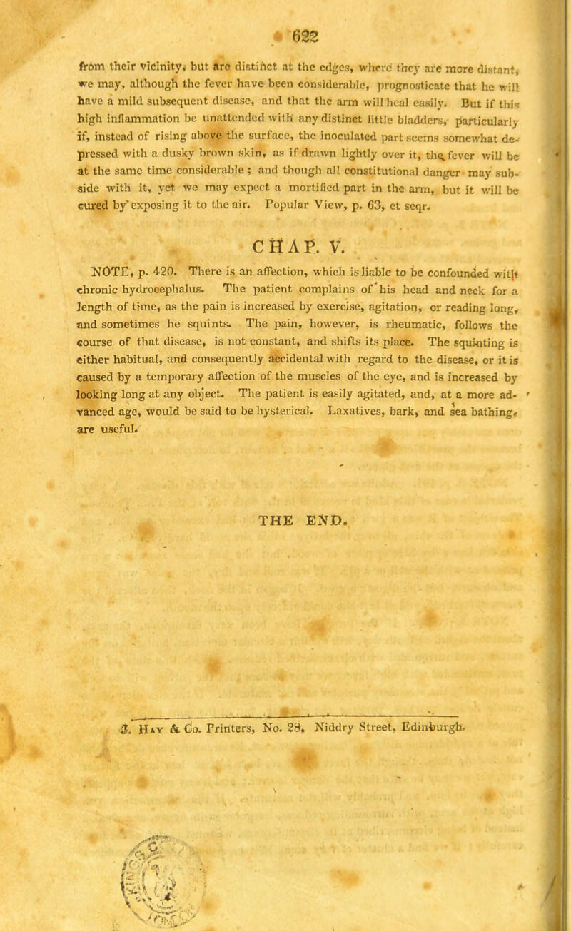 trbm their vicinity* but arc distinct at the edges, where they are more distant, we may, although the fever have been considerable, prognosticate that he will have a mild subsequent disease, and that the arm will heal easily. But if this high inflammation be unattended with any distinct little bladders, particularly if, instead of rising above the surface, the inoculated part seems somewhat de- pressed with a dusky brown skin, as if drawn lightly over it, the. fever will be at the same time considerable; and though all constitutional danger may sub- side with it, yet we may expect a mortified part in the arm, but it will be Gured by'exposing it to the air. Popular View, p. 63, et scqr. CHAP. V. NOTE, p. 420. There is an affection, which is liable to be confounded wit|t chronic hydrocephalus. The patient complains of'his head and neck for a length of time, as the pain is increased by exercise, agitation, or reading lon<*, and sometimes he squints. The pain, however, is rheumatic, follows the course of that disease, is not constant, and shifts its place. The squinting is either habitual, and consequently accidental with regard to the disease, or it is caused by a temporary affection of the muscles of the eye, and is increased by looking long at any object. The patient is easily agitated, and, at a more ad- ' vanced age, would be said to be hysterical. Laxatives, bark, and sea bathing, are useful. THE END, <& Hay & Co. Printers, No. 28, Niddry Street. Edinburgh,
