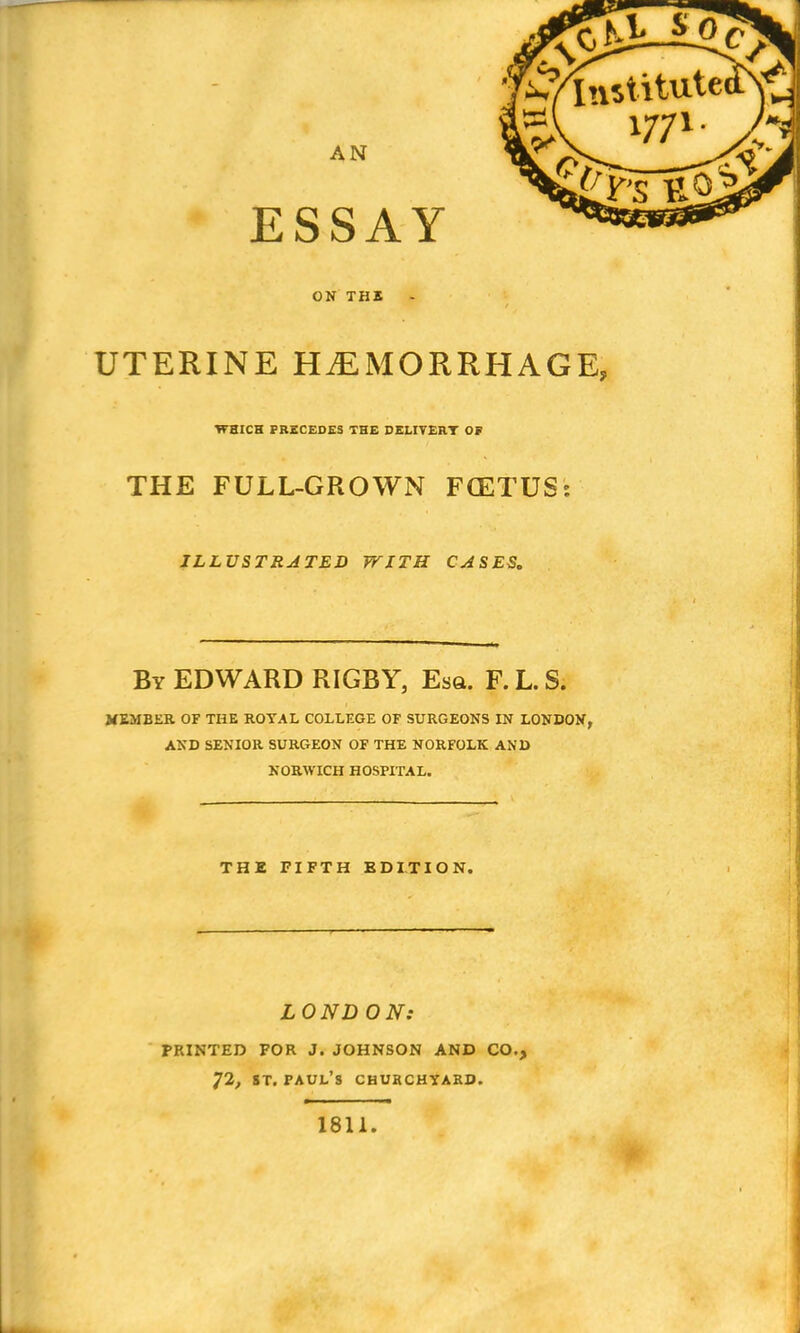 AN ESSAY ON THI UTERINE HAEMORRHAGE, WHICH FRSCEDES THE DELITERT OF THE FULL-GROWN FCETUS: ILLUSTRATED WITH CASES. By EDWARD RIGBY, Esa. F. L. S. MEMBER OF THE ROYAL COLLEGE OF SURGEONS IN LONDON, AND SENIOR SURGEON OF THE NORFOLK AND NORWICH HOSPITAL. THE FIFTH EDITION. LONDON: PRINTED FOR J. JOHNSON AND CO., 72, ST. Paul's churchyard. 1811.