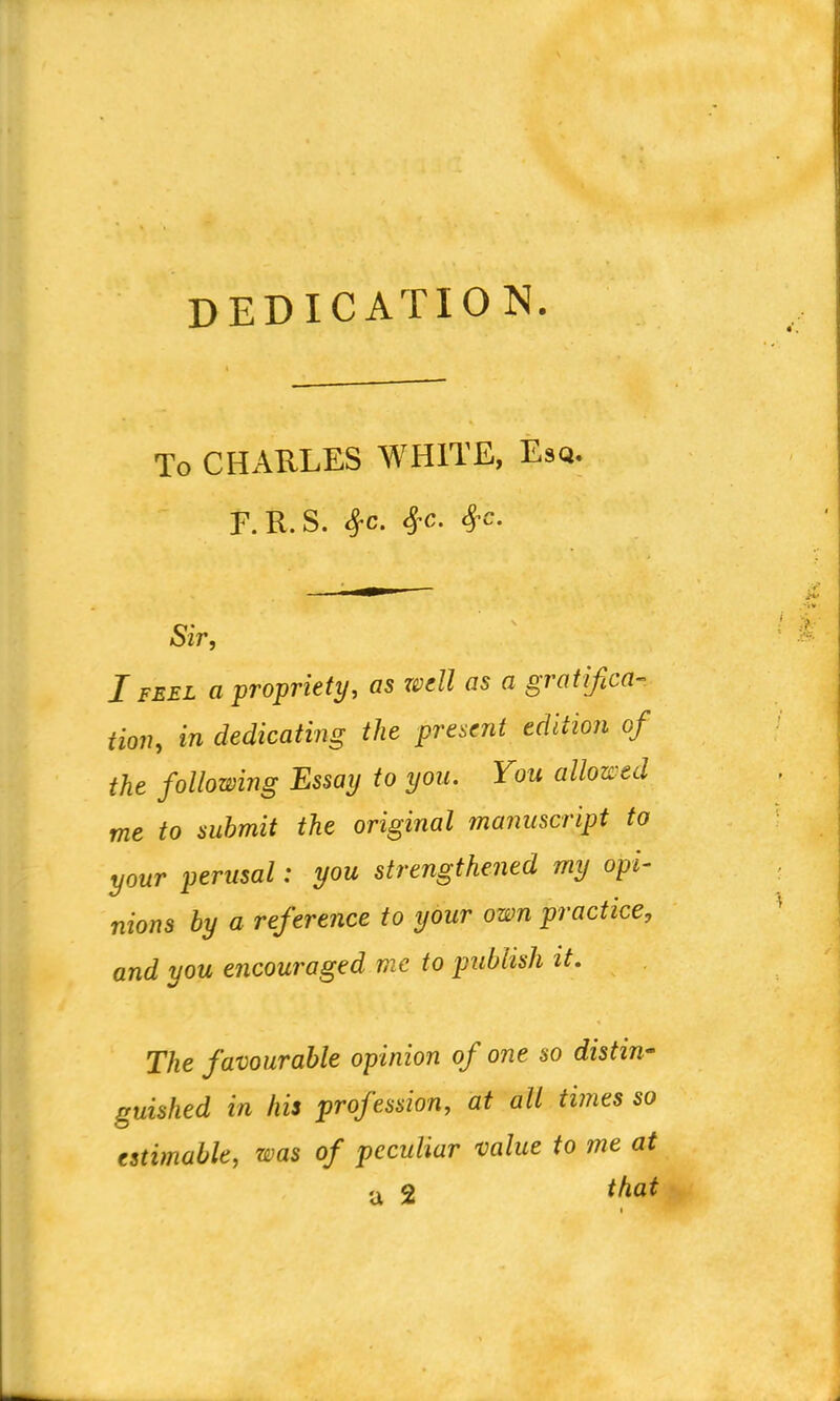 DEDICATION. To CHARLES WHITE, Esq. F.R.S. 4-c. Sfc, Sfc. Sir, I FEEL a propriety, as resell as a gratifica Hon, in dedicating the present edition of the following Essay to you. You allowed me to submit the original manuscript to your perusal: you strengthened my opi- nions by a reference to your own practice, and you encouraged me to publish it. The favourable opinion of one so distin- guished in his profession, at all times so estimable, was of peculiar value to me at a 2 that