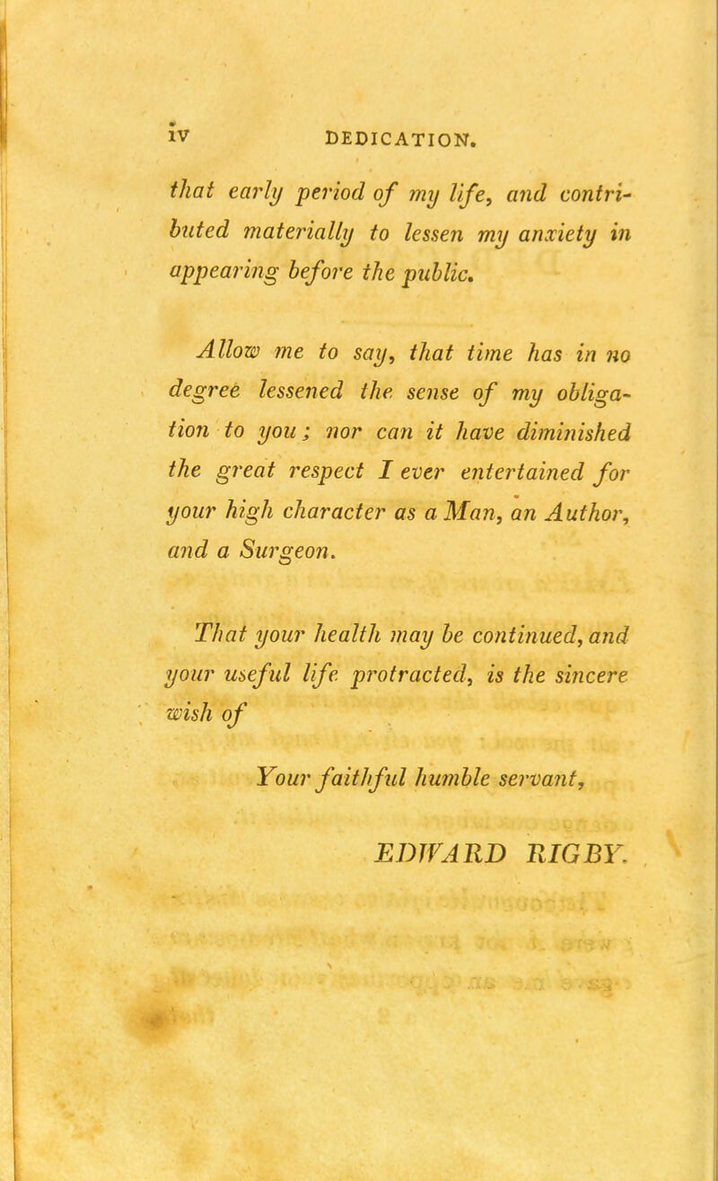 tliat early period of my life, and contri- buted materially to lessen my anxiety in appearing before the public. Allow me to say, that time has in no degree lessened the sense of my obliga- tion to you; nor can it have dimiinshed the great respect I ever entertained for your high character as a Man, an Author, and a Surgeon. That your health may be continued, and your useful life protracted, is the sincere wish of Your fait]ful humble servant. EDWARD RIG BY.