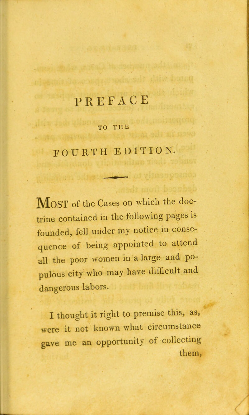 TO THE FOURTH EDITION. Most of the Cases on which the doc- trine contained in the following pages is founded, fell under my notice in conse- quence of being appointed to attend all the poor women in a large and po- pulous city who may have difficult and dangerous labors. I thought it right to premise this, as, were it not known what circumstance gave me an opportunity of collecting them,