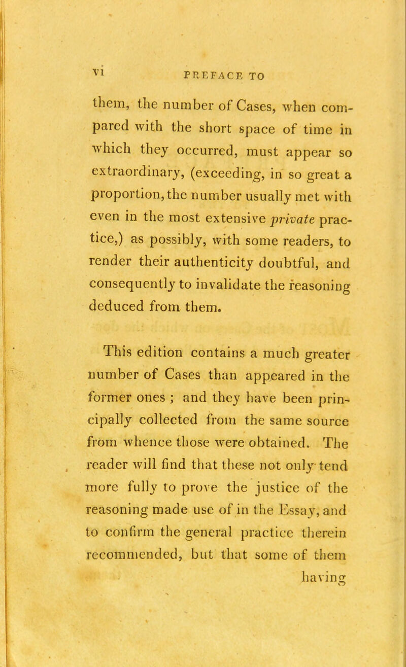 them, the number of Cases, when com- pared with the short space of time in which they occurred, must appear so extraordinary, (exceeding, in so great a proportion, the number usually met with even in the most extensive private prac- tice,) as possibly, with some readers, to render their authenticity doubtful, and consequently to invalidate the reasoning deduced from them. This edition contains a much greater number of Cases than appeared in the former ones ; and they have been prin- cipally collected from the same source from whence those were obtained. The reader will find that these not only tend more fully to prove the justice of the reasoning made use of in the Essay, and to confirm the general practice therein recommended, but that some of them havins;