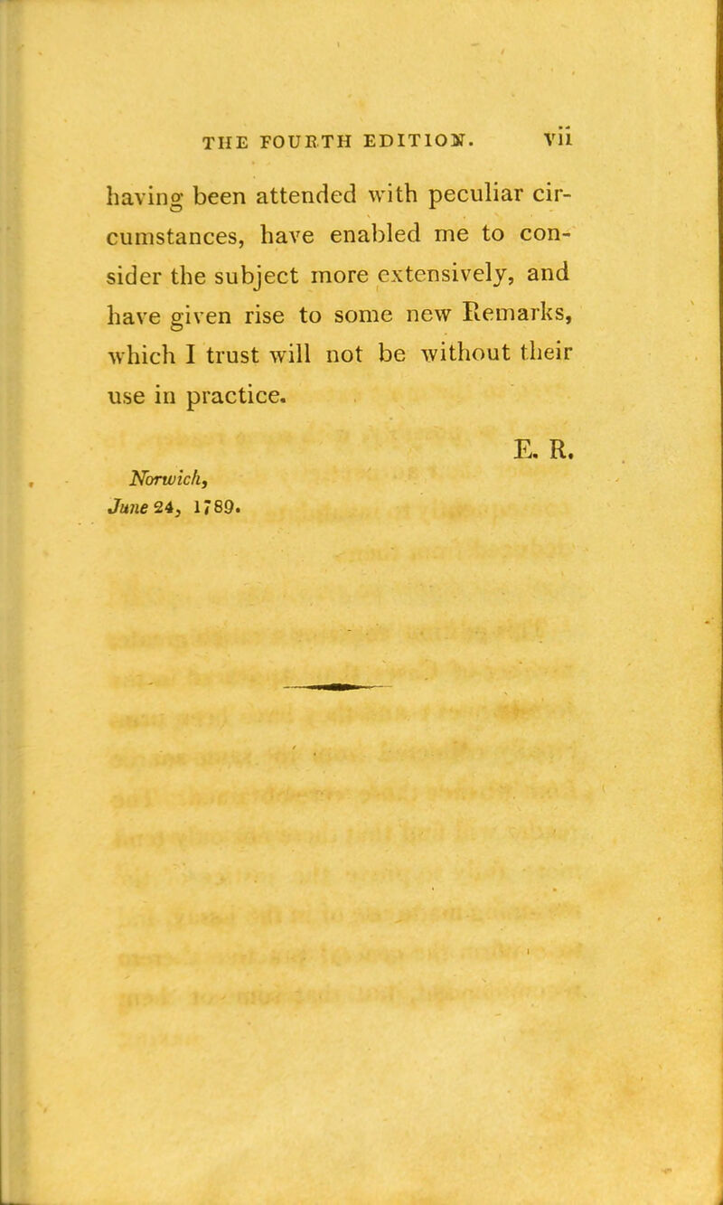 having been attended with peculiar cir- cumstances, have enabled me to con- sider the subject more extensively, and have given rise to some new Remarks, which I trust will not be without their use in practice. E. R. Norw ich J June 24, 1789.