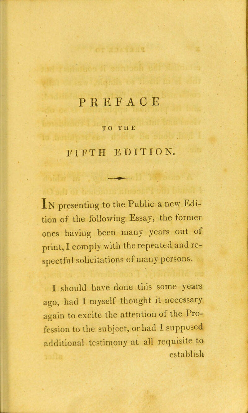 TO THE FIFTH EDITION. In presenting to the Public a new Edi- tion of the following Essa}^ the former ones having been many years out of print, I comply with the repeated and re- spectful sohcitations of many persons. I should have done this some years ago, had I myself thought it necessary a<yain to excite the attention of the Pro- fession to the subject, or had I supposed additional testimony at all requisite to establish