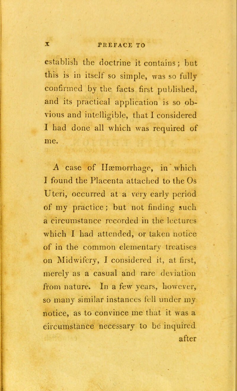 establish the doctrine it contains; but this is in itseJf so simple, was so fully confirmed by the facts first published, and its practical application is so ob- vious and intelligible, that I considered I had done all which was required of me. A case of Haemorrhage, in which I found the Placenta attached to the Os Uteri, occurred at a very early period of my practice; but not finding such a circumstance recorded in the lectures which I had attended, or taken notice of in the common elementary treatises on Midwifery, I considered it, at first, merely as a casual and rare deviation from nature. In a few years, however, so many similar instances fell under my notice, as to convince me that it was a circumstance necessary to be inquired after