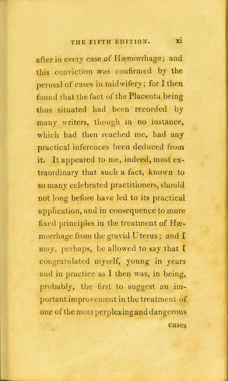 after in every case of Haemorrhage; and this conviction was confirmed by the perusal of cases in midwifery; for I then found that tlie fact of the Placenta being thus situated had been recorded by many writers, though in no instance, which had then reached me, had any practical inferences been deduced from it. It appeared to me, indeed, most ex- traordinary that such a fact, known to so many celebrated practitioners, should not long before have led to its practical application, and in consequence to more fixed principles in the treatment of Hee- morrhage from the gravid Uterus; and I may, perhaps, be allowed to say that I congratulated myself, young in years and in practice as I then was, in being, probably, the first to suggest an im- portant improvement in the treatment of one of the moct perplexingand dangerous cases