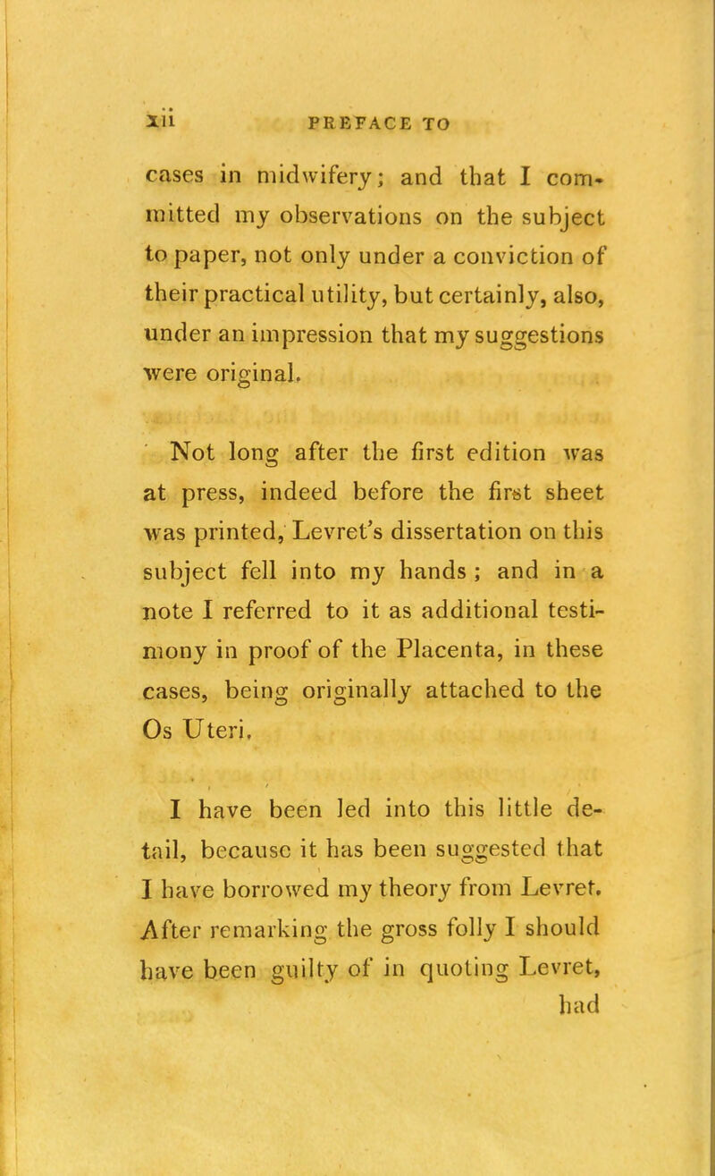 cases in midwifery; and that I com* mitted my observations on the subject to paper, not only under a conviction of their practical utility, but certainly, also, under an impression that my suggestions were originaL Not long after the first edition was at press, indeed before the first sheet was printed, Levret's dissertation on this subject fell into my hands; and in a note I referred to it as additional testi- mony in proof of the Placenta, in these cases, being originally attached to the Os Uteri. I have been led into this little de- tail, because it has been suggested that I have borrowed my theory from Levret, After remarking the gross folly I should have been guilty of in quoting Levret, had