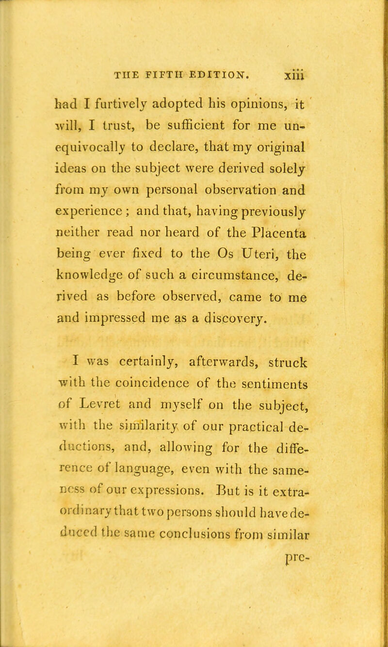 had I furtively adopted his opinions, it will, I trust, be sufficient for me un- equivocally to declare, that my original ideas on the subject were derived solely from my own personal observation and experience ; and that, having previously neither read nor heard of the Placenta being ever fixed to the Os Uteri, the knowledge of such a circumstance, de- rived as before observed, came to me and impressed me as a discovery. I was certainly, afterwards, struck with the coincidence of the sentiments of Levret and myself on the subject, with the similarity of our practical de- ductions, and, allowing for the diffe- rence of language, even with the same- ness of our expressions. But is it extra- ordinary that two persons should have de- duced the same conclusions from similar pre-