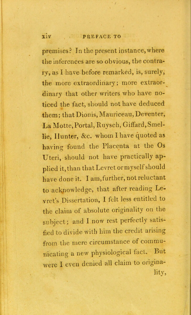premises? In the present instance, where the inferences are so obvious, the contra- ry, as I have before remarked, is, surely, the more extraordinary; more extraor- dinary that other writers who have no- ticed the fact, should not have deduced them; thatDionis,Mauriceau,Deventer, La Motte,Portal, Ruysch, GifFard,Smel- lie, Hunter, &c. whom 1 have quoted as havino- found the Placenta at the Os Uteri, should not have practically ap- plied it, than thatLevret or myself should have done it. I am,further, not reluctant to ackfiowledge, that after reading Le- vret's Dissertation, I felt less entitled to the claim of absolute originality on the subject; and I now rest perfectly satis- fied to divide with him the credit arising from the mere circumstance of commu- nicating a new physiological fact. But were I even denied all claim to origina- lity,