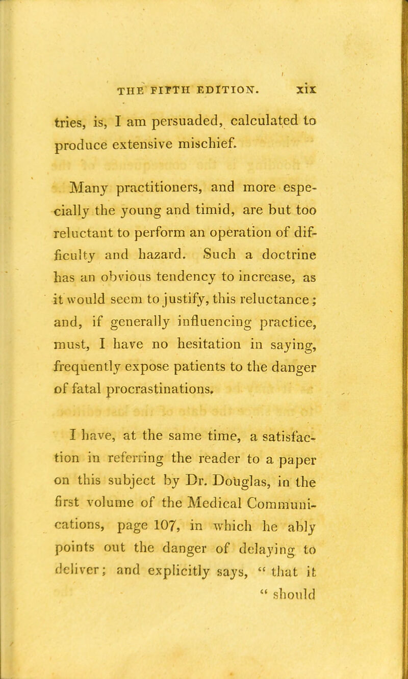 tries, is, I am persuaded, calculated to produce extensive mischief. Many practitioners, and more espe- cially the young and timid, are but too reluctant to perform an operation of dif- ficulty and hazard. Such a doctrine has an obvious tendency to increase, as it would seem to justify, this reluctance; and, if generally influencing practice, must, I have no hesitation in saying, frequently expose patients to the danger of fatal procrastinations, I have, at the same time, a satisfac- tion in referring the reader to a paper on this subject by Dr. Doliglas, in the first volume of the Medical Communi- cations, page 107, in which he ably points out the danger of delaying to deliver; and explicitly says, that it  should