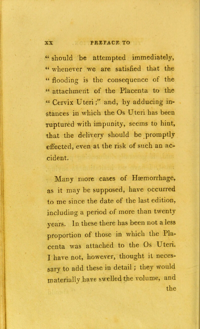  sTiould be attempted immediately, *' whenever we are satisfied that the  flooding is the consequence of the  attachment of the Placenta to the  Cervix Uteri; and, by adducing in- stances in which the Os Uteri has been ruptured with impunity, seems to hint, that the delivery should be promptly effected, even at the risk of such an ac- cident. Many more cases of Haemorrhage, as it may be supposed, have occurred to me since the date of the last edition, including a period of more than twenty years. In these there has been not a less proportion of those in which the Pla- centa was attached to the Os Uteri. I have not, however, thought it neces- sary to add these in detail; they would materially have swelled the volume, and the