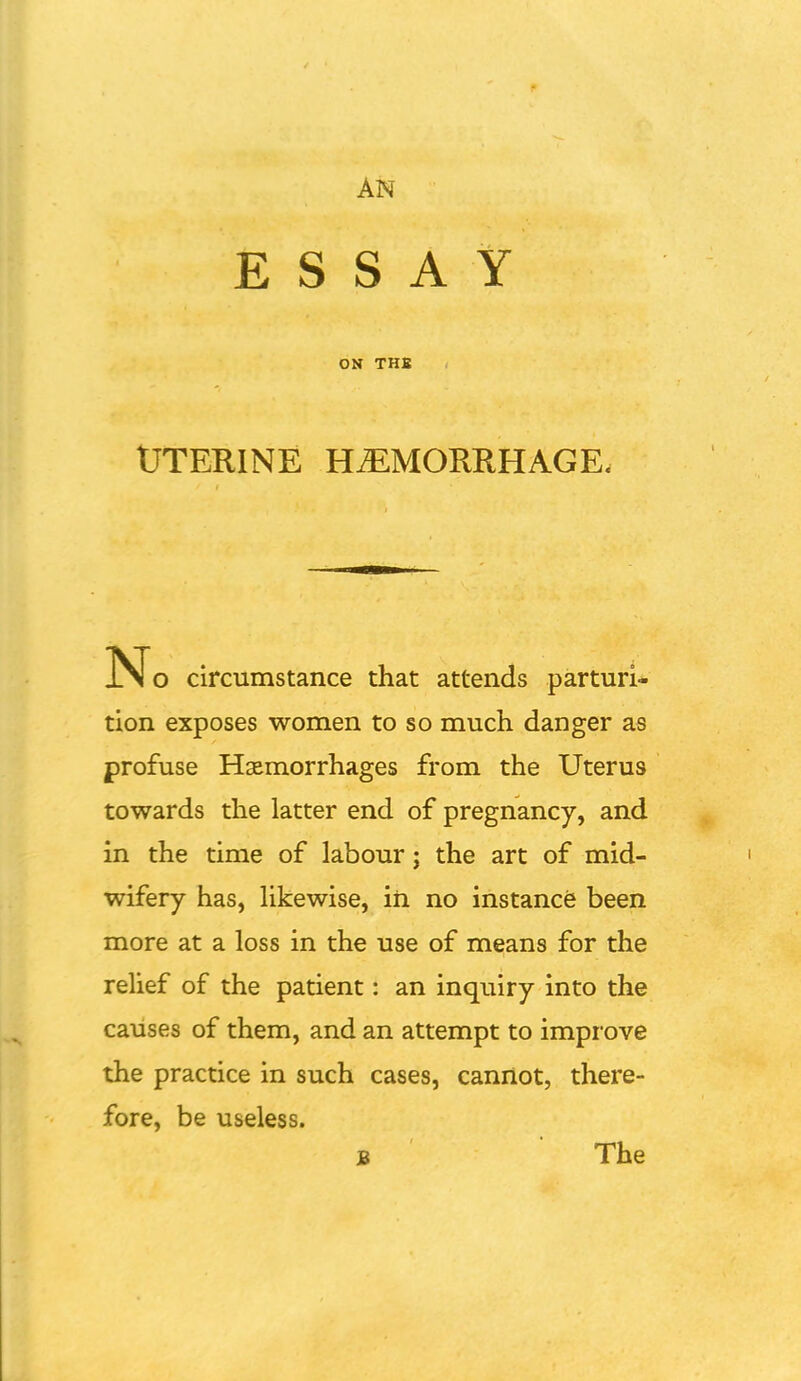 ESSAY ON THE UTERINE HEMORRHAGE- No circumstance that attends parturi- tion exposes women to so much danger as profuse Haemorrhages from the Uterus towards the latter end of pregnancy, and in the time of labour; the art of mid- wifery has, likewise, iii no instance been more at a loss in the use of means for the relief of the patient: an inquiry into the causes of them, and an attempt to impr ove the practice in such cases, cannot, there- fore, be useless. B The