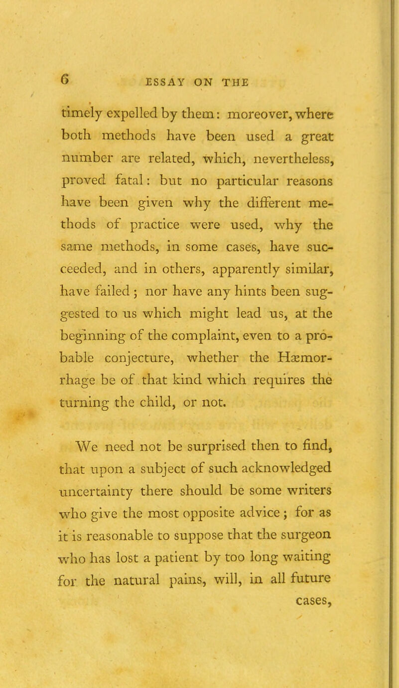 timely expelled by them: moreover, where both methods have been used a great number are related, which, nevertheless, proved fatal: but no particular reasons have been given why the dijBFerent me- thods of practice were used, why the same methods, in some cases, have suc- ceeded, and in others, apparently similar, have failed ; nor have any hints been sug- gested to us which might lead us, at the beginning of the complaint, even to a pro- bable conjecture, whether the Haemor- rhage be of. that kind which requires the turning the child, or not. We need not be surprised then to find, that upon a subject of such acknowledged uncertainty there should be some writers who give the most opposite advice ; for as it is reasonable to suppose that the surgeon who has lost a patient by too long waiting for the natural pains, will, in all future cases,