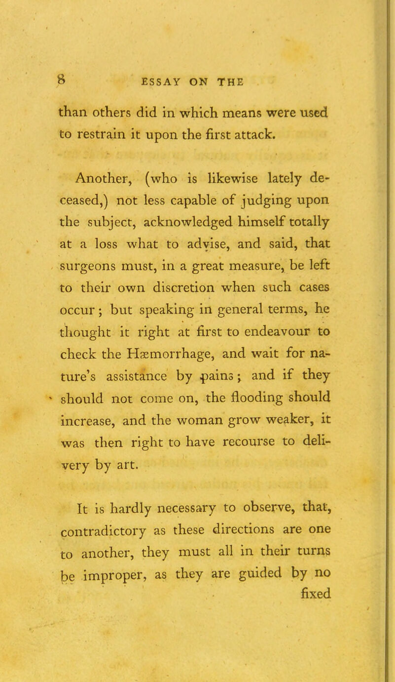 than others did in which means were used to restrain it upon the first attack. Another, (who is Ukewise lately de- ceased,) not less capable of judging upon the subject, acknowledged himself totally at a loss what to advise, and said, that surgeons must, in a great measure, be left to their own discretion when such cases occur; but speaking in general terms, he thought it right at first to endeavour to check the Haemorrhage, and wait for na- ture's assistance by .pains j and if they should not come on, the flooding should increase, and the woman grow weaker, it was then right to have recourse to deli- very by art. It is hardly necessary to observe, that, contradictory as these directions are one to another, they must all in their turns be improper, as they are guided by no fixed