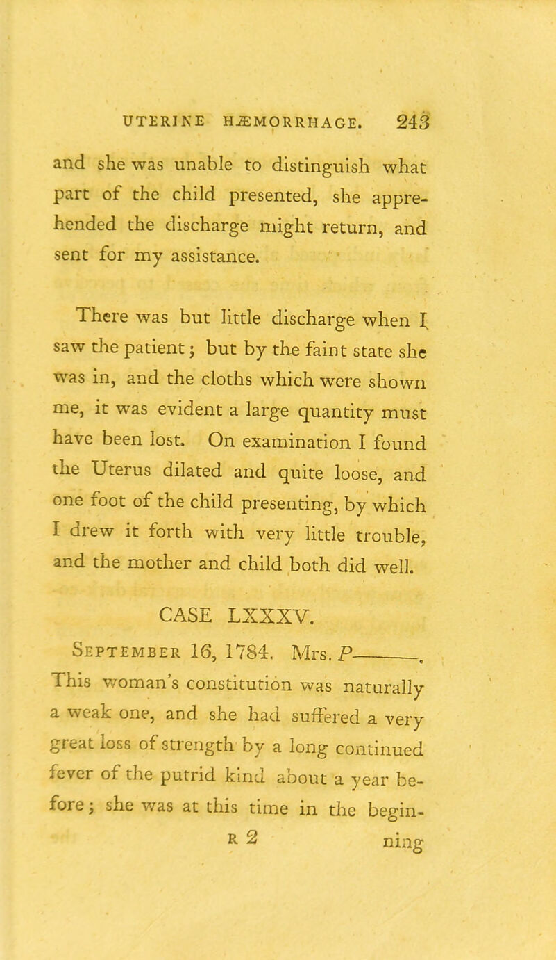 and she was unable to distinguish what part of the child presented, she appre- hended the discharge might return, and sent for my assistance. There was but Httle discharge when i; saw tlie patient; but by th^ faint state she was in, and the cloths which were shown me, it was evident a large quantity must have been lost. On examination I found the Uterus dilated and quite loose, and one foot of the child presenting, by which I drew it forth with very Httle trouble, and the mother and child both did well. CASE LXXXV. September 16, 1784. Mrs.P _. This v/oman's constitution was naturally a weak one, and she had suffered a very great loss of strength by a long continued fever of the putrid kind about a year be- fore J she was at this time in the begin-