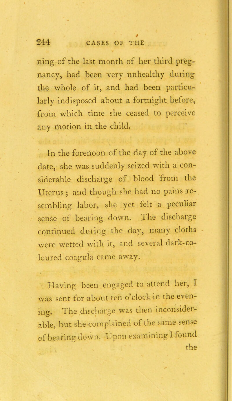 ning of the last month of her thu'd preg- nancy, had been very unhealthy during the whole of it, and had been particu- larly indisposed about a fortnight before, from which time she ceased to perceive any motion in the child. In the forenoon of the day of the above date, she was suddenly seized with a con- siderable discharge of blood from the Uterus ; and though she had no pains je- sembhng labor, she yet felt a peculiar sense of bearing down. The discharge continued during the day, many cloths - were wetted with it, and several dark-co- loured coagula came away. Having been engaged to attend her, I was sent for about ten o'clock in the even- ing. The discharge was then inconsider- able, but she complained of the same sense of bearing down. Upon examining 1 found the