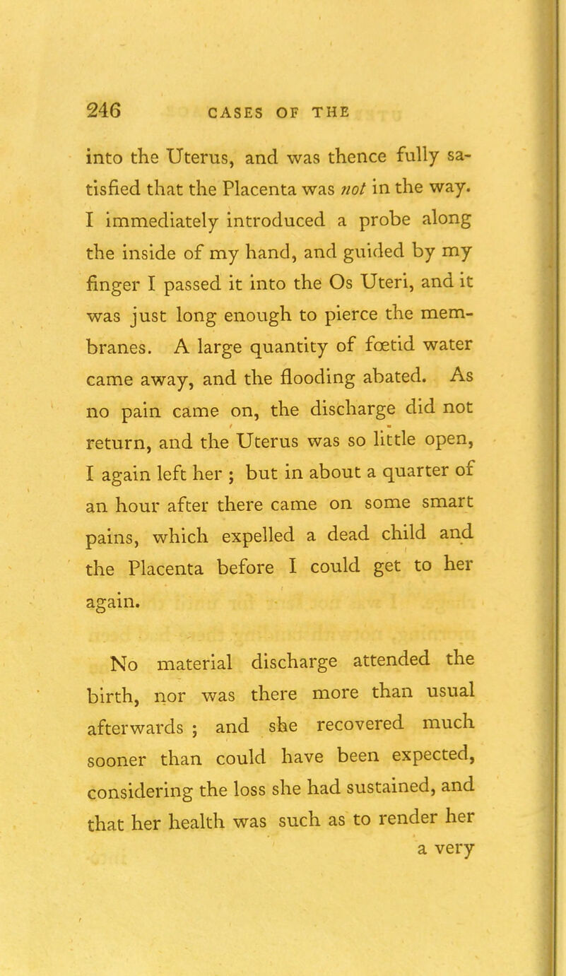 into the Uterus, and was thence fully sa- tisfied that the Placenta was not in the way. I immediately introduced a probe along the inside of my hand, and guided by my finger I passed it into the Os Uteri, and it was just long enough to pierce the mem- branes. A large quantity of foetid water came away, and the flooding abated. As no pain came on, the discharge did not return, and the Uterus was so little open, I again left her ; but in about a quarter of an hour after there came on some smart pains, which expelled a dead child and the Placenta before I could get to her again. No material discharge attended the birth, nor was there more than usual afterwards ; and sfee recovered much sooner than could have been expected, considering the loss she had sustained, and that her health was such as to render her a very