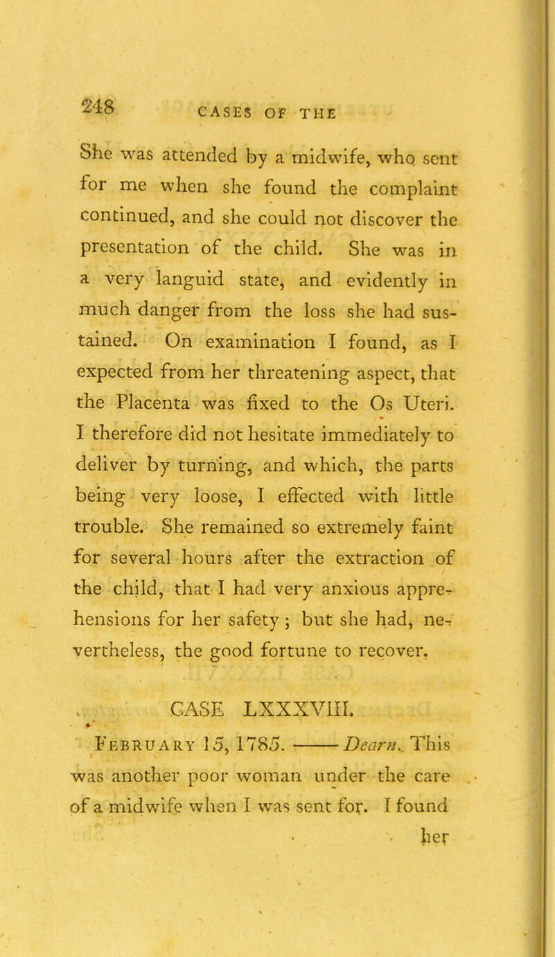 She was attended by a midwife, who sent for me when she found the complaint continued, and she could not discover the presentation of the child. She was in a very languid state, and evidently in much danger from the loss she had sus- tained. On examination I found, as I expected from her threatening aspect, that the Placenta was fixed to the Os Uteri. I therefore did not hesitate immediately to deliver by turning, and which, the parts being very loose, I effected with little trouble. She remained so extremely faint for several hours after the extraction of the child, that I had very anxious appre- hensions for her safety ; but she had, ne-r vertheless, the good fortune to recover. CASE LXXXVIII. February 15,1785. • Dcarn._ This was another poor woman under the care of a midwife when I was sent for. I found }ier