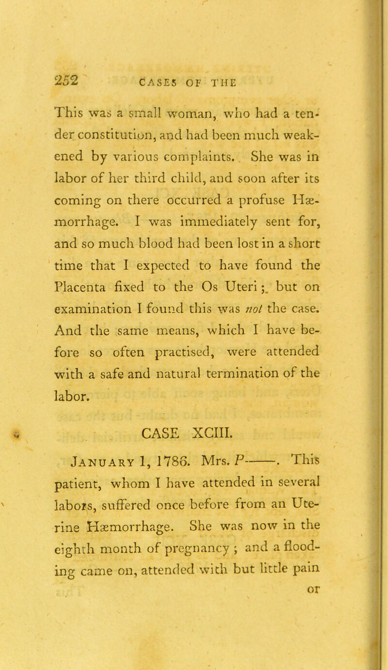 This was a small woman, who had a ten- der constitution, and had been much weak- ened by various complaints. She was in labor of her third child, and soon after its coming on there occurred a profuse Hse- morrhage. I was immediately sent for, and so much blood had been lost in a short time that I expected to have found the Placenta fixed to the Os Uteribut on examination I found this was not the case. And the same means, which I have be- fore so often practised, were attended with a safe and natural termination of the labor. CASE XCIII. January 1, 1786. Mrs. P . This patient, whom I have attended in several labors, suffered once before from an Ute- rine Hemorrhage. She was now in the eighth month of pregnancy ; and a flood- ing came on, attended with but little pain or