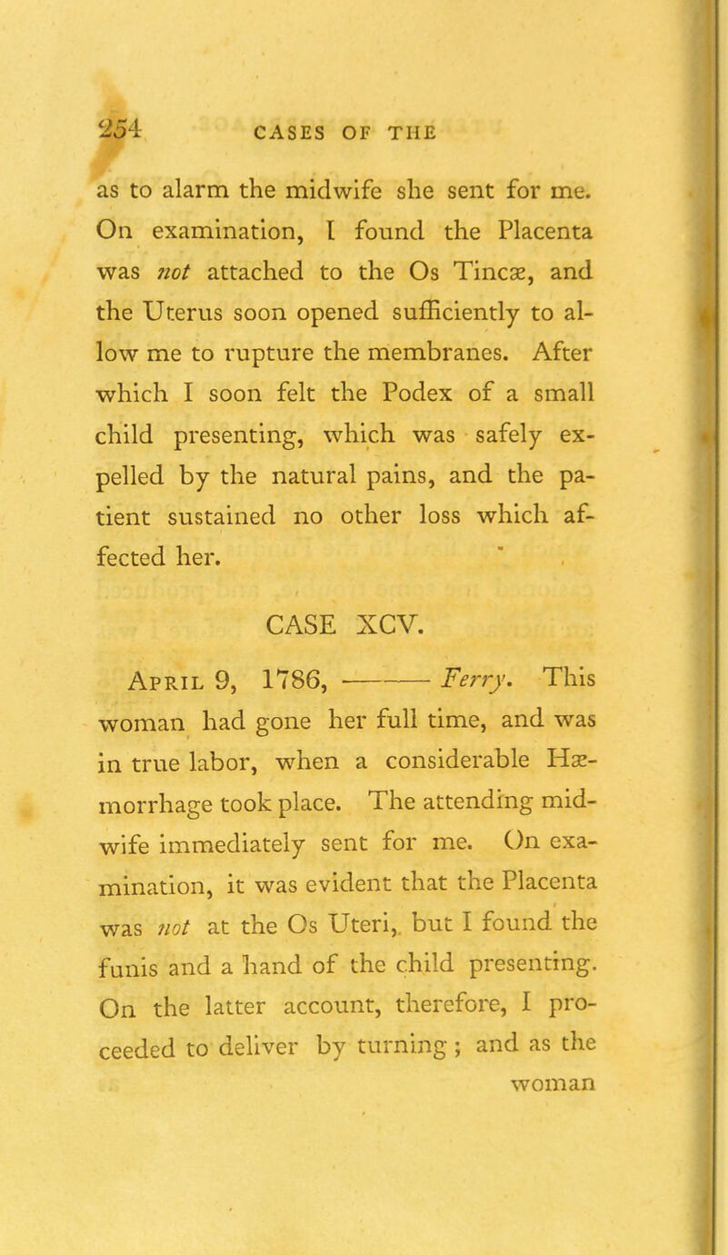 as to alarm the midwife she sent for me. On examination, I found the Placenta was ?iot attached to the Os Tineas, and the Uterus soon opened sufficiently to al- low me to rupture the membranes. After which I soon felt the Podex of a small child presenting, which was safely ex- pelled by the natural pains, and the pa- tient sustained no other loss which af- fected her. CASE XCV. April 9, 1786, Ferry. This woman had gone her full time, and was in true labor, when a considerable Hse- morrhage took place. The attending mid- wife immediately sent for me. On exa- mination, it was evident that the Placenta was 7iot at the Os Uteri,, but I found the fmiis and a hand of the child presenting. On the latter account, therefore, I pro- ceeded to deliver by turning ; and as the woman