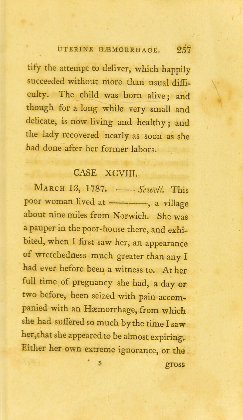 tify the attempt to deliver, which happily succeeded without more than usual diffi- culty. The_^child was born alive; and though for a loiig v^hile very small and delicate, is now living and healthy j and the lady recovered nearly as soon as she had done after her former labors* CASE XCVIIT., March 13, 1787. SewelL This poor woman lived at , a village about nine miles from Norwich. She was a pauper in the poor-house there, and exhi^ bited, when I first saw her, an appearance of wretchedness much greater than any I had ever before been a witness to. At her full time of pregnancy she had, a day or two before, been seized with pain accom- panied with an Hsemorrhage, from which she had suffered so much by the time I saw her,that she appeared to be almost expiring. Either her own extreme ignorance, or the s gross