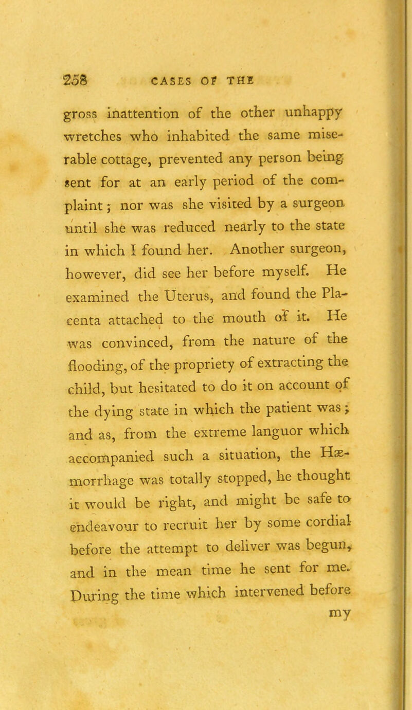 gross inattention of tlie other unhappy wretches who inhabited the same mise- rable cottage, prevented any person being «ent for at an early period of the com- plaint ; nor was she visited by a surgeon until she was reduced nearly to the state in which I found her. Another surgeon, however, did see her before myself. He examined the Uterus, and found the Pla- centa attached to the mouth of it. He was convinced, from the nature of the flooding, of the propriety of extracting the child, but hesitated to do it on account of the dying state in which the patient was; and as, from the extreme languor which accompanied such a situation, the Hae- morrhage was totally stopped, he thought it would be right, and might be safe to endeavour to recruit her by some cordial before the attempt to deliver was begun, and in the mean time he sent for me. During the time which intervened before my