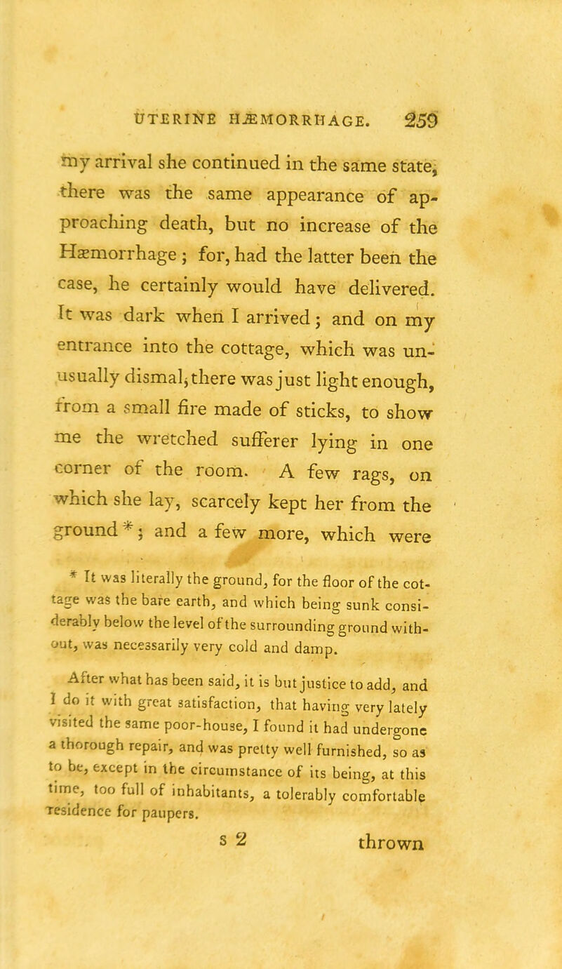 tJTERINE HJEMORRHAGE. ^59 illy arrival she continued in the same state, there was the same appearance of ap- proaching death, but no increase of the Hemorrhage ; for, had the latter been the case, he certainly would have delivered. It was dark when I arrived; and on my entrance into the cottage, which was un- usually dismal^ there was just light enough, from a small fire made of sticks, to show me the wretched sufferer lying in one corner of the room. A few rags, on which she lay, scarcely kept her from the ground *; and a few more, which were * It was literally the ground, for the floor of the cot- tage was the bare earth, and which being sunk consi- derably below the level of the surrounding ground with- out, was necessarily very cold and damp. After what has been said, it is but justice to add, and I do it with great satisfaction, that having very lately visited the same poor-house, I found it had undergone a thorough repair, and was pretty well furnished, so as to be, except in the circumstance of its being, at this time, too full of inhabitants, a tolerably comfortable residence for paupers. s 2 thrown