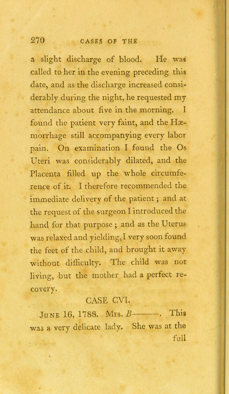 a slight discharge of blood. He wa* called to her in the evening preceding this date, and as the discharge increased consi- derably during the night, he requested my attendance about five in the morning. I found the patient very faint, and the Hae- morrhage still accompanying every labor pain. On examination I found the Os Uteri was considerably dilated, and the Placenta filled up the whole circumfe- rence of it. I therefore recommended the immediate delivery of the patient; and at the request of the surgeon I introduced the hand for that purpose ; and as the Uteru« was relaxed and yielding,! very soon found the feet of the child, and brought it away without difficulty. The child was not living, but the mother had a perfect re- covery. CASE CVI. June 16, 1788. Mrs. B . This was a very delicate lady. She was at the full