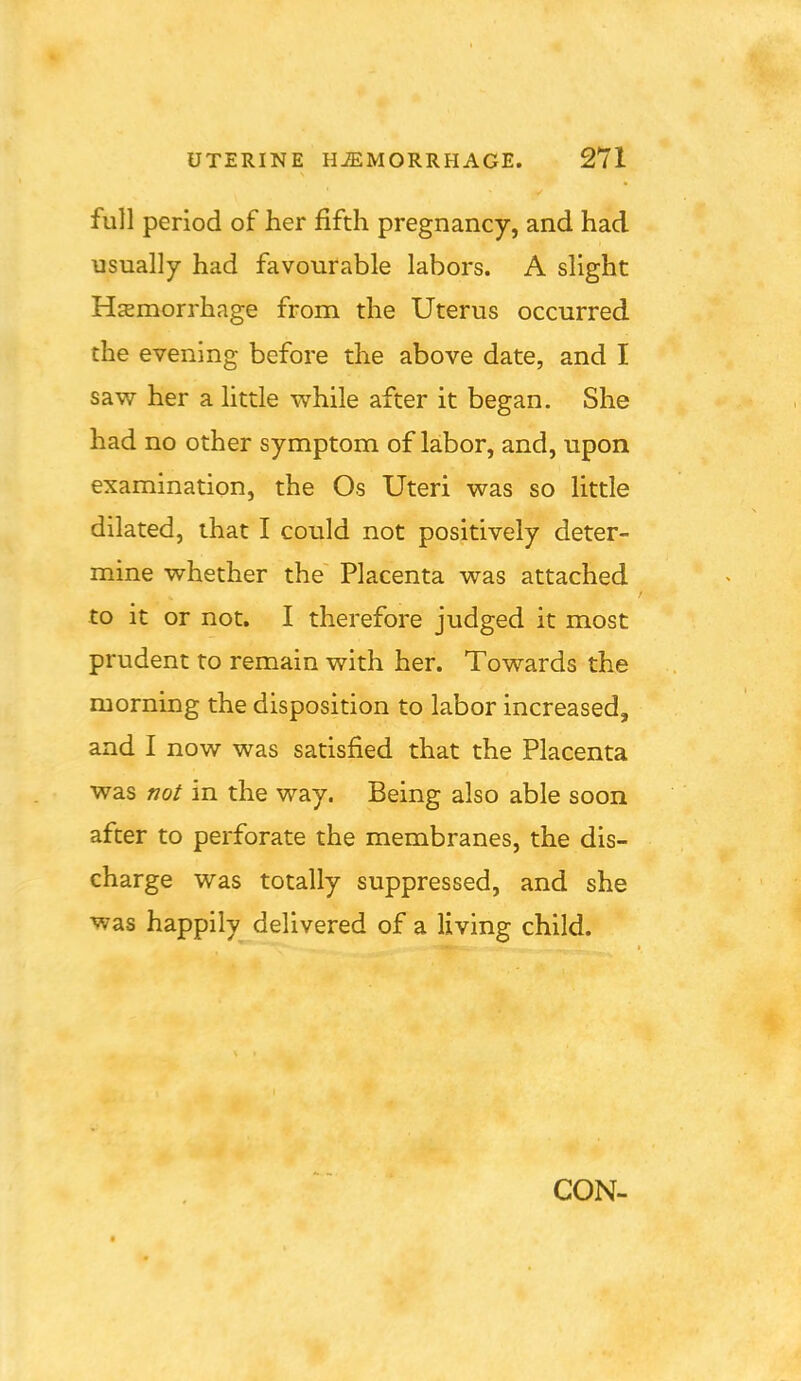 full period of her fifth pregnancy, and had usually had favourable labors. A slight Hemorrhage from the Uterus occurred the evening before the above date, and I saw her a little whih after it began. She had no other symptom of labor, and, upon examination, the Os Uteri was so little dilated, that I could not positively deter- mine whether the Placenta was attached to it or not. I therefore judged it most prudent to remain with her. Towards the morning the disposition to labor increased, and I now was satisfied that the Placenta was not in the way. Being also able soon after to perforate the membranes, the dis- charge was totally suppressed, and she was happily delivered of a living child.