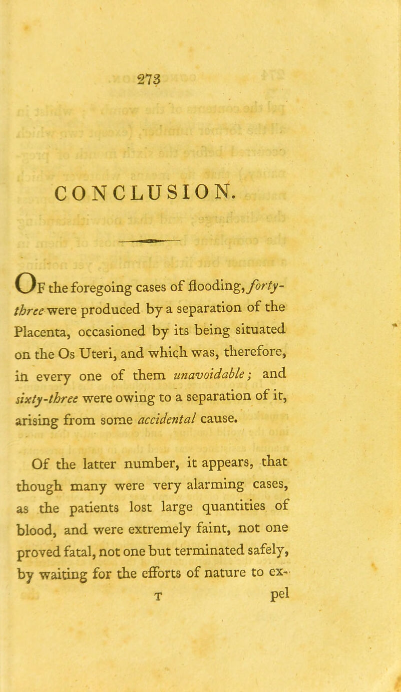 CONCLUSION. Of the foregoing cases of flooding, forty- three^evQ produced by a separation of the Placenta, occasioned by its being situated on the Os Uteri, and which was, therefore, in every one of them unavoidable; and sixty-three were owing to a separation of it, arising from some accidental cause. Of the latter number, it appears, that though many were very alarming cases, as the patients lost large quantities of blood, and were extremely faint, not one proved fatal, not one but terminated safely, by waiting for the efforts of nature to ex- T pel