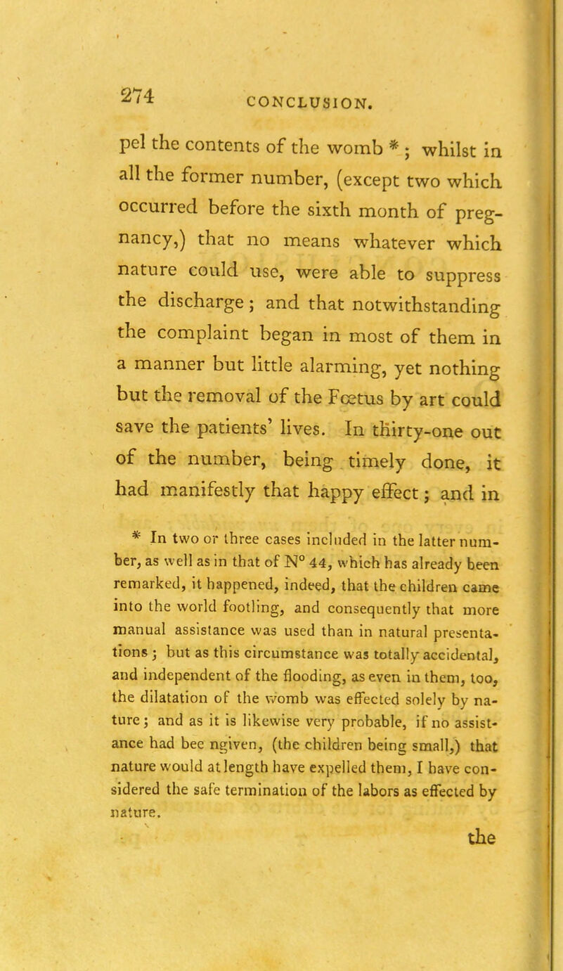 CONCLUSION. pel the contents of the womb * ; whilst in all the former number, (except two which occurred before the sixth month of preg- nancy,) that no means whatever which nature could use, were able to suppress the discharge; and that notwithstanding the complaint began in most of them in a manner but little alarming, yet nothing but the removal of the Fcetus by art could save the patients' lives. In thirty-one out of the number, being timely done, it had manifestly that happy effect; and in * In two or three cases included in the latter num- ber, as well as in that of N° 44, which has already been remarked, it happened, indeed, that the children came into the world footling, and consequently that more manual assistance was used than in natural presenta- tions 3 but as this circumstance was totally accidental, and independent of the flooding, as even in them, too, the dilatation of the womb was effected solely by na- ture ; and as it is likewise very probable, if no assist- ance had bee ngiven, (the children being small,) that nature would at length have expelled them, I have con- sidered the safe termination of the labors as effected by nature.
