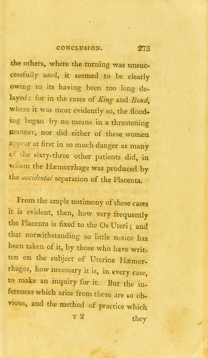 the others, where the turning was unsuc- cessfully used, it seemed to be clearly owing to its having been too long de- layed : for in the cases of King and Bond, where it was most evidently so, the flood- iiig began by no means in a threatening manner, nor did either of these women appear at first in so much danger as many c': ihe sixty-three other patients did, in vvhom the Hemorrhage was produced by the accidental separation of the Placenta. From the ample testimony of these cases it is evident, then, how very frequently the Placenta is fixed to the Os Uteri; and that notwithstanding so little notice has been taken of it, by those who have writ- ten on the subject of Uterine Hsemor- rhages, how necessary it is, in every case, to make an inquiry for it. But the in- ferences which arise from them are so ob- vious, and the method of practice which ^ they