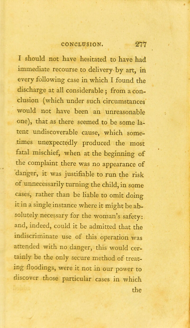 I should not have hesitated to have had immediate recourse to delivery by art, in every follovping case in which I found the discharge at all considerable; from a con- clusion (which under such circumstances would not have been an unreasonable one), that as there seemed to be some la- tent undiscoverable cause, which some- times unexpectedly produced the most fatal mischief, when at the beginning of the complaint there was no appearance of danger, it was justifiable to run the risk of unnecessarily turning the child, in some cases, rather than be Hable to omit doing it in a single instance where it might be ab- solutely necessary for the woman's safety: and, indeed, could it be admitted that the indiscriminate use of this operation was attended with no danger, this would cer- tainly be the only secure method of treat- ing floodings, were it not in our power to discover those particular cases in which