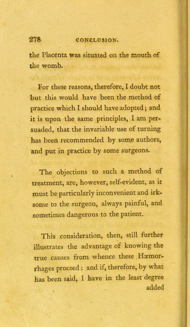 the Placenta was situated on the mouth of the womb. For these reasons, therefore, I doubt not but this would have been the method of practice which I should have adopted; and it is upon the same principles, I am per- suaded, that the invariable use of turning has been recommended by somie authors, and put in practice by some surgeons. The objections to such a method of treatment, are, however, self-evident, as it must be particularly inconvenient and irk- some to the surgeon, always painful, and sometimes dangerous to the patient. This consideration, then, still further illustrates the advantage of knowing the true causes from whence these . Hemor- rhages proceed: and if, therefore, by what has been said, 1 have in the least degree added