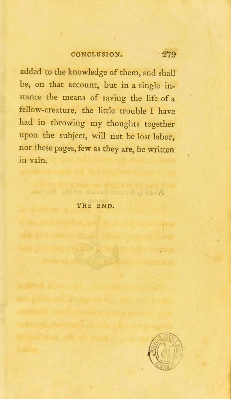 added to the knowledge of them, and shall be, on that account, but in a single in- stance the means of saving the life of a fellow-creature, the little trouble I have had in throwing my thoughts together upon the subject, will not be lost labor, nor these pages, few as they are, be written in vain. THE END.