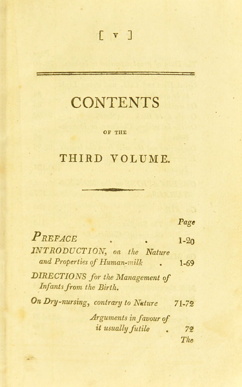 CONTENTS OF THE THIRD VOLUME. Page Preface . . i_2o INTRODUCTION, on the Nature and Properties of Human-milk . 1-69 DIRECTIONS for the Management of Infants from the Birth. On Dry-nursing, contrary to Nature 71-72 Arguments in favour of it usually futile . 72 The