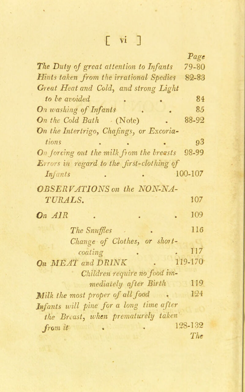 Page The Duty of great attention to Infants 79-80 Hints taken from the irrational Spedies 82-83 Great Heat and Cold, and strong Light to be avoided . . 84 On washing of Infants . . 85 On the Cold Bath (Note) . 88-92 On the Intertrigo, Chafngs, or Excoria- tions . , g3 On forcing out the milk f 10m the breasts 98-99 Errors in regard to the first-clothing of Infants . . 100-107 OBSERVATIONS on the NON-NA- TURALS. 107 On AIR . . .109 The Snuffles . 116 Change of Clothes, or shoit- coating . .117 On MEAT and DRINK . 119-170 Children require no food im- mediately after Birth 119 Milk the most proper of all food . 1:24 Infants will pine for a long time after the Br cast, when prematurely taken' from it . • ' 12S-132 The