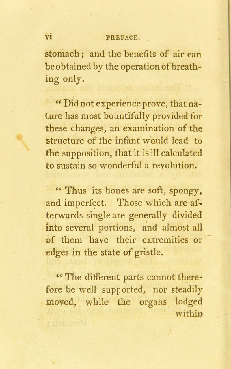 stomach; and the benefits of air can be obtained by the operation of breath- ing only.  Did not experience prove, that na- ture has most bountifully provided for these changes, an examination of the Structure of the infant would lead to the supposition, that it is ill calculated to sustain so wonderful a revolution.  Thus its bones are soft, spongy, and imperfect. Those which are af- terwards single are generally divided into several portions, and almost all of them have their extremities or edges in the state of gristle. <f The different parts cannot there- fore be well supported, nor steadily moved, while the organs lodged within