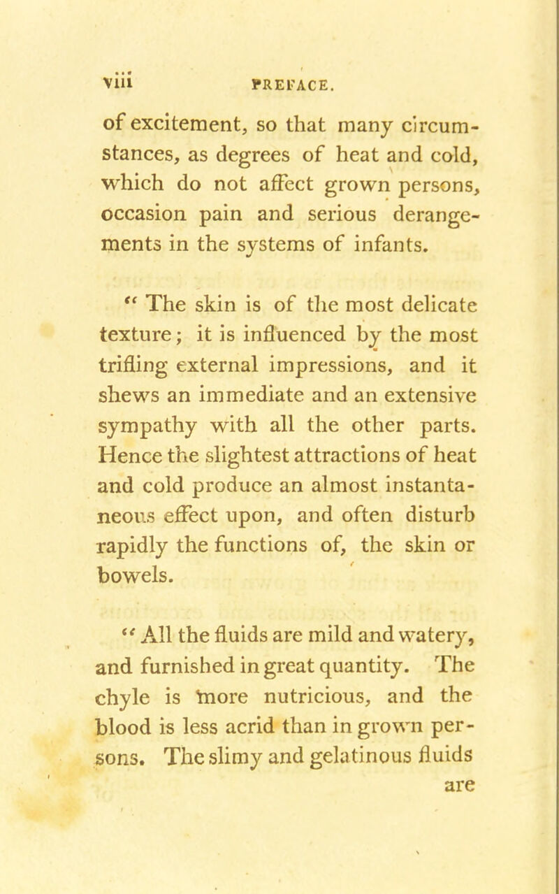 of excitement, so that many circum- stances, as degrees of heat and cold, which do not affect grown persons, occasion pain and serious derange- ments in the systems of infants. ff The skin is of the most delicate texture; it is influenced by the most trifling external impressions, and it shews an immediate and an extensive sympathy with all the other parts. Hence the slightest attractions of heat and cold produce an almost instanta- neous effect upon, and often disturb rapidly the functions of, the skin or bowels.  All the fluids are mild and watery, and furnished in great quantity. The chyle is friore nutricious, and the blood is less acrid than in grown per- sons. The slimy and gelatinous fluids are