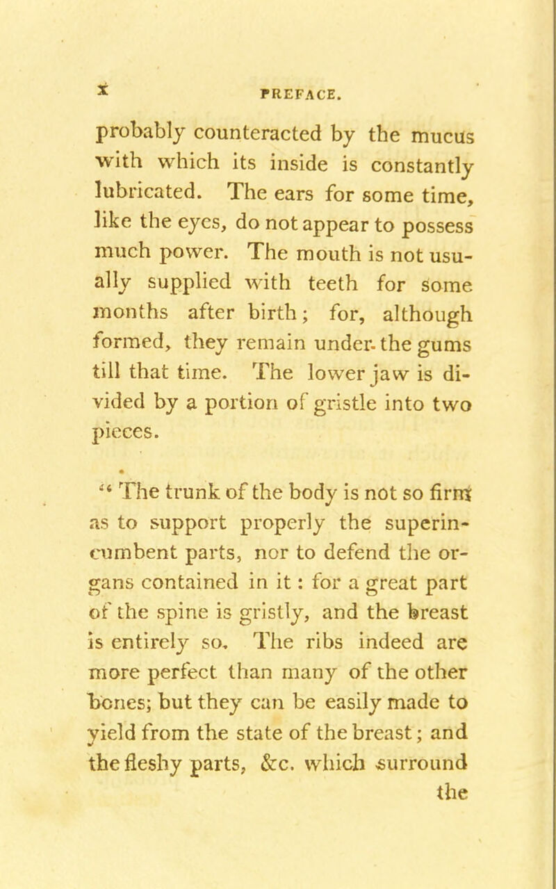 probably counteracted by the mucus with which its inside is constantly lubricated. The ears for some time, ]ike the eyes, do not appear to possess much power. The mouth is not usu- ally supplied with teeth for some months after birth; for, although formed, they remain under- the gums till that time. The lower jaw is di- vided by a portion of gristle into two pieces. The trunk of the body is not so firm as to support properly the superin- cumbent parts, nor to defend the or- gans contained in it: for a great part of the spine is gristly, and the breast is entirely so. The ribs indeed are more perfect than many of the other bones; but they can be easily made to yield from the state of the breast; and the fleshy parts, &c. which surround the