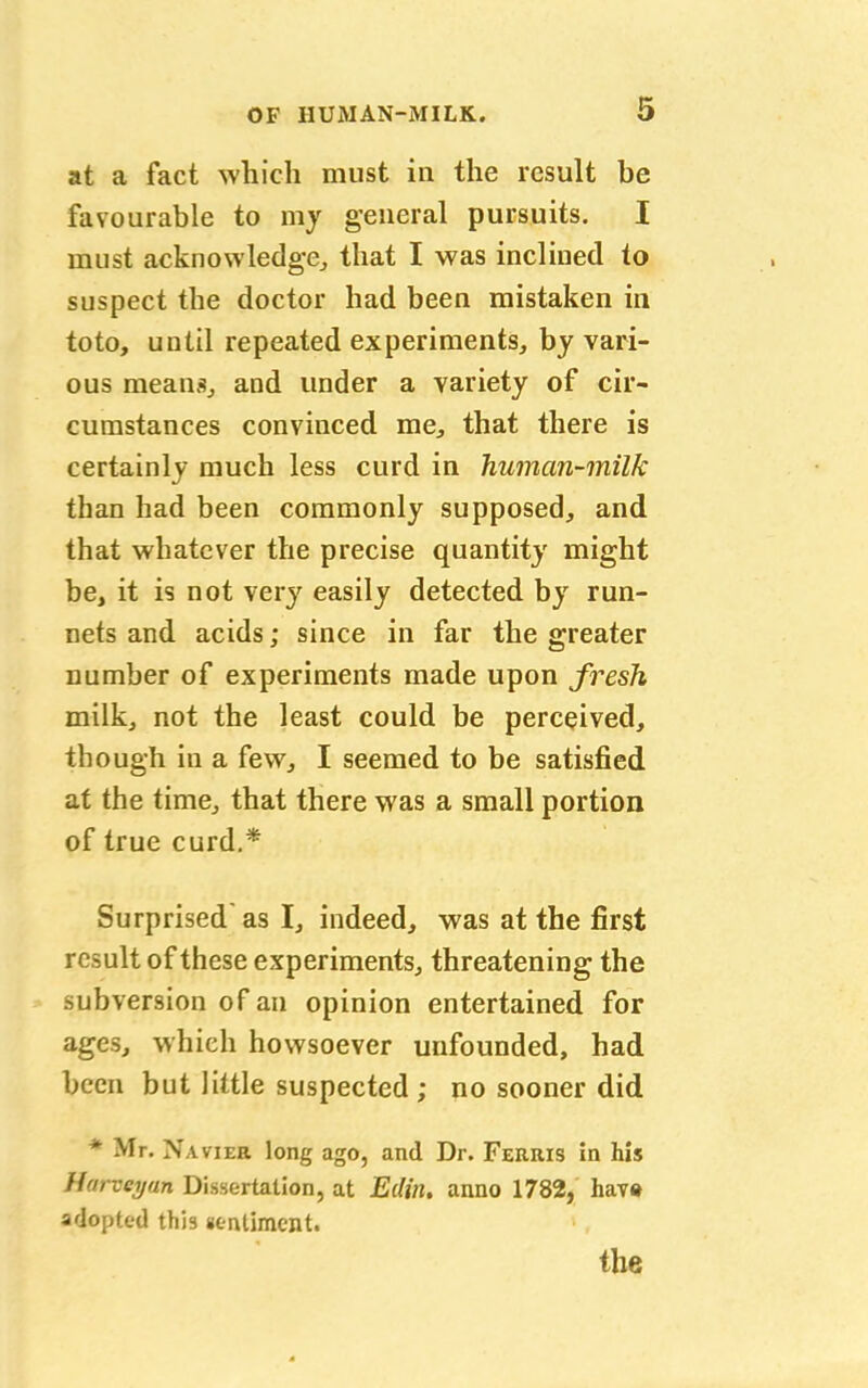 at a fact which must in the result be favourable to my general pursuits. I must acknowledge, that I was inclined to suspect the doctor had been mistaken in toto, until repeated experiments, by vari- ous means, and under a variety of cir- cumstances convinced me, that there is certainly much less curd in human-milk than had been commonly supposed, and that whatever the precise quantity might be, it is not very easily detected by run- nets and acids; since in far the greater number of experiments made upon fresh milk, not the least could be perceived, though in a few, I seemed to be satisfied at the time, that there was a small portion of true curd.* Surprised as I, indeed, was at the first result of these experiments, threatening the subversion of an opinion entertained for ages, which howsoever unfounded, had been but little suspected ; no sooner did * Mr. Navier long ago, and Dr. Ferris in his Harveyun Dissertation, at Edin. anno 1782, hav« adopted this sentiment. the