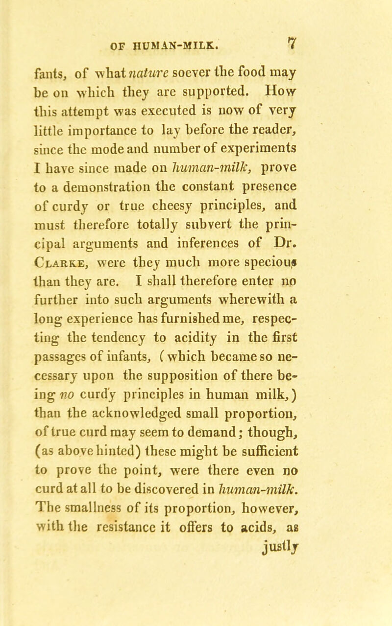 fants, of what nature soever the food may be on which they are supported. How this attempt was executed is now of very little importance to lay before the reader, since the mode and number of experiments I have since made on human-milk, prove to a demonstration the constant presence of curdy or true cheesy principles, and must therefore totally subvert the prin- cipal arguments and inferences of Dr. Clarke, were they much more speciou* than they are. I shall therefore enter no further into such arguments wherewith a long experience has furnished me, respec- ting the tendency to acidity in the first passages of infants, (which became so ne- cessary upon the supposition of there be- ing no curdy principles in human milk,) than the acknowledged small proportion, of true curd may seem to demand; though, (as above hinted) these might be sufficient to prove the point, were there even no curd at all to be discovered in human-milk. The smallness of its proportion, however, with the resistance it offers to acids, as justly