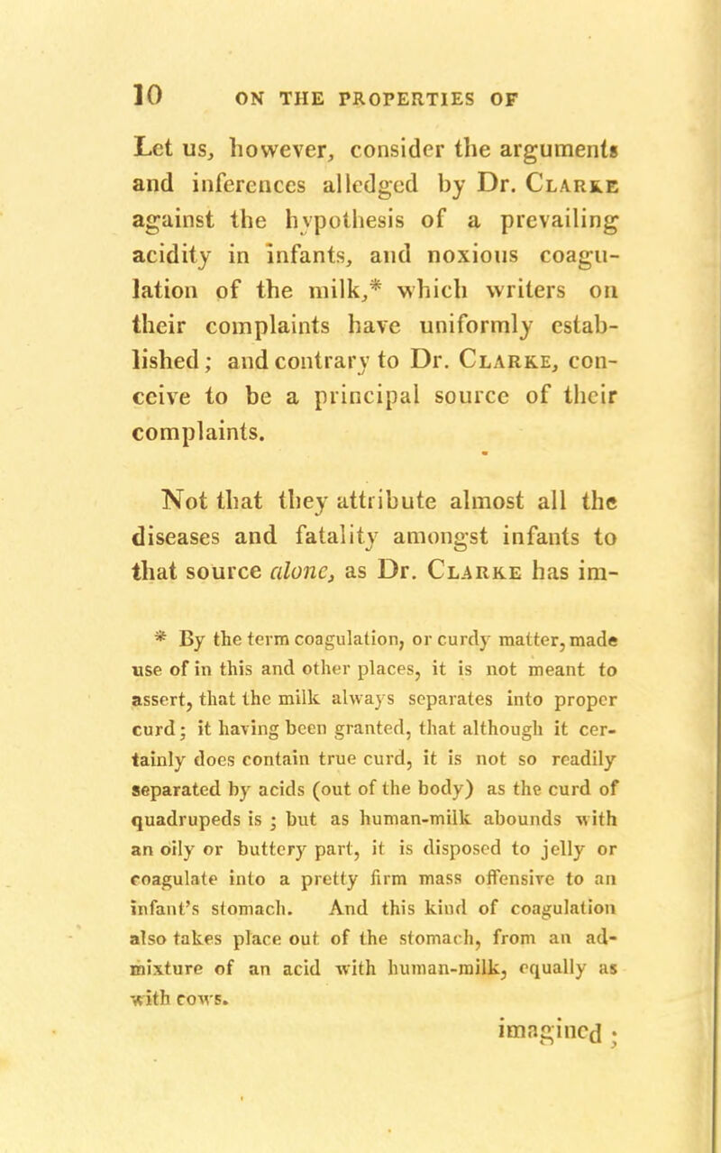 Let us, however, consider the arguments and inferences alledged by Dr. Clarke against the hypothesis of a prevailing acidity in Infants, and noxious coagu- lation of the milk,* which writers on their complaints have uniformly estab- lished; and contrary to Dr. Clarke, con- ceive to be a principal source of their complaints. Not that they attribute almost all the diseases and fatality amongst infants to that source alone, as Dr. Clarke has im- * By the term coagulation, or curdy matter, made use of in this and other places, it is not meant to assert, that the milk always separates into proper curd; it having been granted, that although it cer- tainly does contain true curd, it is not so readily separated by acids (out of the body) as the curd of quadrupeds is ; but as human-milk abounds with an oily or buttery part, it is disposed to jelly or coagulate into a pretty firm mass offensive to an infant's stomach. And this kind of coagulation also takes place out of the stomach, from au ad- mixture of an acid with human-milk, equally as with cows. imagined ;