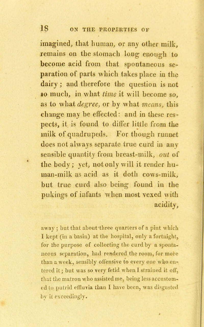 imagined, that human, or any other milk, remains on the stomach long enough to become acid from that spontaneous se- paration of parts which takes place in the dairy; and therefore the question is not so much, in what time it will become so, as to what degree, or by what means, this change may be effected: and in these res- pects, it is found to differ little from the milk of quadrupeds. For though runnet does not always separate true curd in anv sensible quantity from breast-milk, out of the body; yet, not only will it render hu- man-milk as acid as it doth cows-milk, but true curd also being found in the pukings of infants when most vexed with acidity, away : but that about'three quarters of a pint which I kept (in a basin) at the hospital, only a fortnight, for the purpose of collecting the curd by a sponta- neous separation, had rendered the room, for more than a week, sensibly offensive to every one Who en- tered it; but was so very fetid when I strained it off, that the matron who assisted me, being less accustom- ed to putrid efilutia than I have been, was disgusted by it exceedingly.