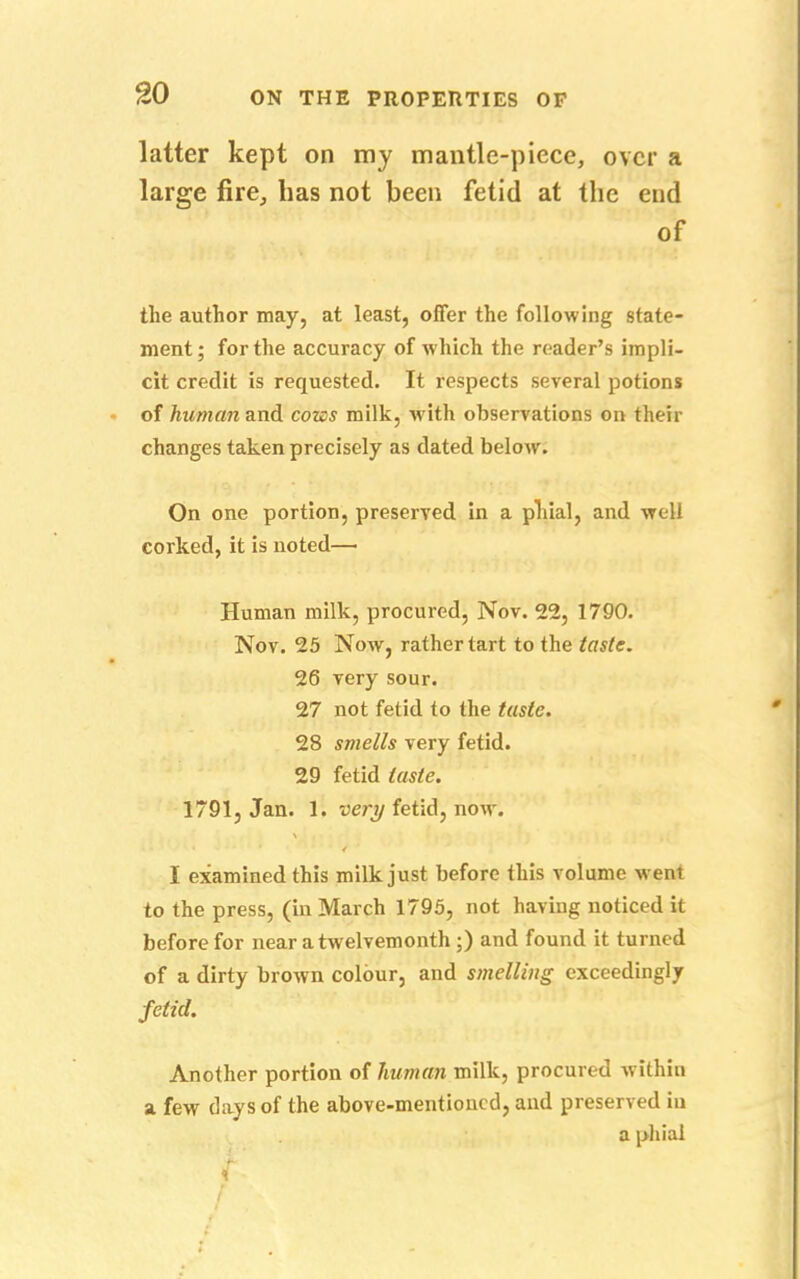 latter kept on my mantle-piece, over a large fire, has not been fetid at the end of the author may, at least, offer the following state- ment; for the accuracy of which the reader's impli- cit credit is requested. It respects several potions of human and cozes milk, with observations on then- changes taken precisely as dated below. On one portion, preserved in a phial, and well corked, it is noted— Human milk, procured, Nov. 22, 1790. Nov. 25 Now, rather tart to the taste. 26 very sour. 27 not fetid to the taste. 28 smells very fetid. 29 fetid taste. 1791, Jan. 1. tiety fetid, now. I examined this milk just before this volume went to the press, (in March 1795, not having noticed it before for near a twelvemonth ;) and found it turned of a dirty brown colour, and smelling exceedingly fetid. Another portion of human milk, procured within a few days of the above-mentioned, and preserved in a phial