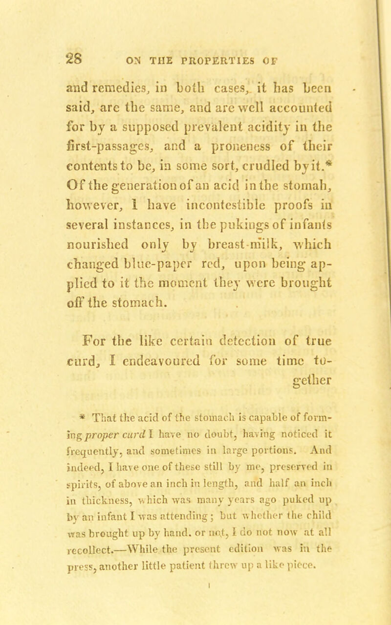 and remedies, in both cases, it has been said, arc the same, and are well accounted for by a supposed prevalent acidity in the first-passages, and a proneness of their contents to be, in some sort, crudled by it.* Of the generation of an acid in the stomah, however, 1 have incontestible proofs in several instances, in the pukingsof infants nourished only by breast-milk, which changed blue-paper rod, upon being ap- plied to it the moment they were brought off the stomach. For the like certain detection of true curd, I endeavoured for some time to- gether * That the acid of the stomach is capable of form- ing proper curd I have no doubt, having noticed it frequently, and sometimes in large portions. And indeed, I have one of these still by me, preserved in spirits, of above an inch in length, and half an inch in thickness, which was many years ago puked up by an infant I was attending; but whether the child was brought, up by hand, or tint, 1 do not now at all recollect.—While the present edition was in the press, another little patient threw up a like piece.