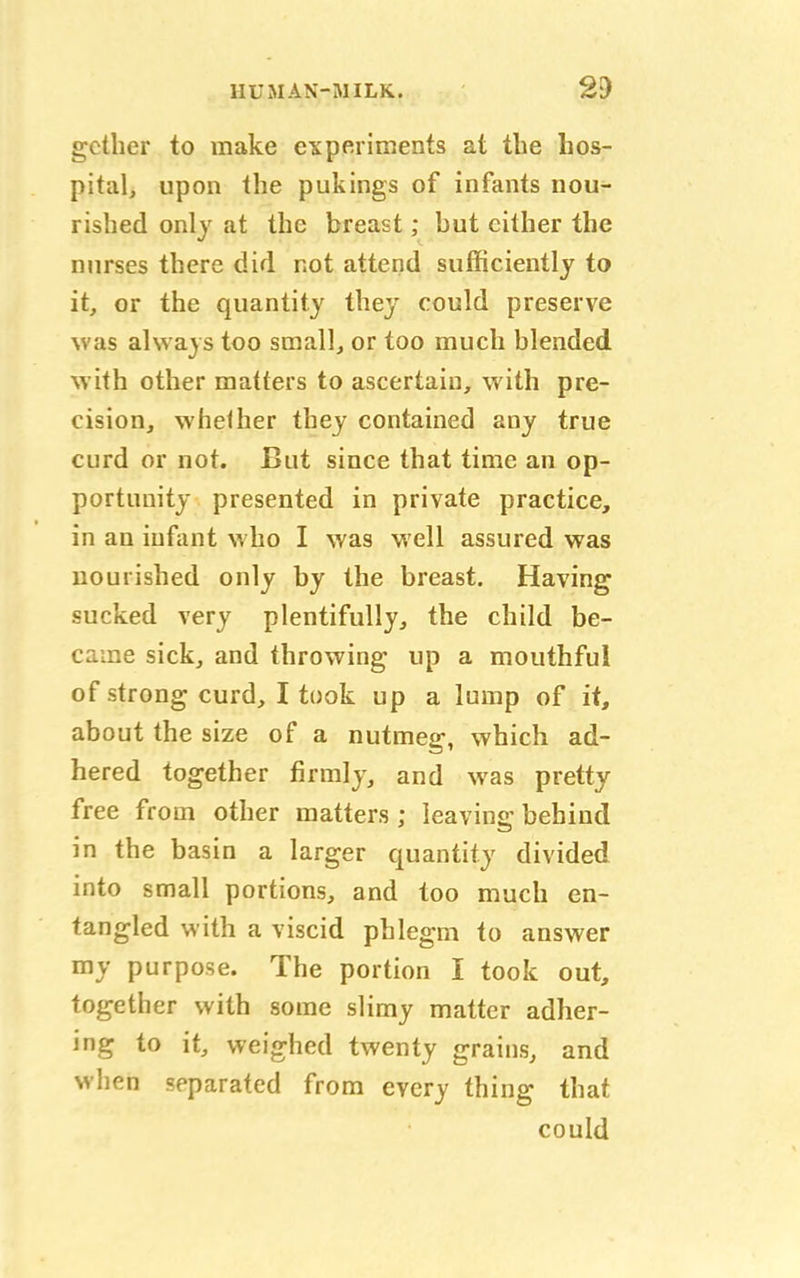 gcther to make experiments at the hos- pital, upon the pukings of infants nou- rished only at the breast; hut cither the nurses there did not attend sufficiently to it, or the quantity they could preserve ^as always too small, or too much blended with other matters to ascertain, with pre- cision, whether they contained any true curd or not. But since that time an op- portunity presented in private practice, in an infant who I was well assured was nourished only by the breast. Having sucked very plentifully, the child be- came sick, and throwing up a mouthful of strong curd, I took up a lump of it, about the size of a nutmeg, which ad- hered together firmly, and was pretty free from other matters ; leaving behind in the basin a larger quantity divided into small portions, and too much en- tangled with a viscid phlegm to answer my purpose. The portion I took out, together with some slimy matter adher- ing to it, weighed twenty grains, and when separated from every thing that could