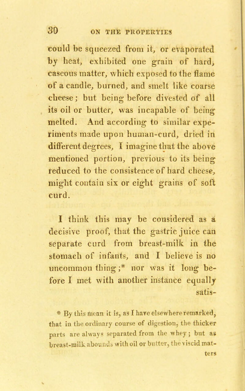 so could be squeezed from it, or evaporated by heat, exhibited one grain of hard, caseous matter, which exposed to the flame of a candle, burned, and smelt like coarse cheese; but being before divested of all its oil or butter, was incapable of being melted. And according to similar expe- riments made upon human-curd, dried in different degrees, I imagine that the above mentioned portion, previous to its being reduced to the consistence of hard cheese, might contain six or eight grains of soft curd. I think this may be considered as a decisive proof, that the gastric juice can separate curd from breast-milk in the stomach of infants, and I believe is no uncommon thing ;* nor was it long be- fore I met with another instance equally satis- * By this moan it is, as I hare elsewhere remarked, that in the ordinary course of digestion, the thicker parts are always separated from the whey; but as breast-milk abounds with oil or butter, the viscid mat- ters